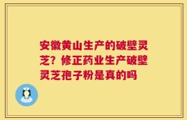 安徽黄山生产的破壁灵芝？修正药业生产破壁灵芝孢子粉是真的吗