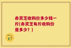赤灵芝收购价多少钱一斤(赤灵芝每斤收购价是多少？)