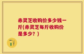赤灵芝收购价多少钱一斤(赤灵芝每斤收购价是多少？)