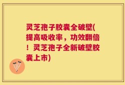 灵芝孢子胶囊全破壁(提高吸收率，功效翻倍！灵芝孢子全新破壁胶囊上市)