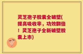 灵芝孢子胶囊全破壁(提高吸收率，功效翻倍！灵芝孢子全新破壁胶囊上市)