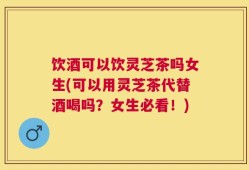 饮酒可以饮灵芝茶吗女生(可以用灵芝茶代替酒喝吗？女生必看！)