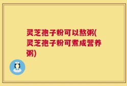 灵芝孢子粉可以熬粥(灵芝孢子粉可煮成营养粥)