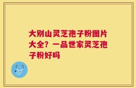 大别山灵芝孢子粉图片大全？一品世家灵芝孢子粉好吗