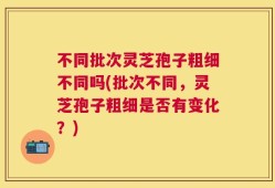 不同批次灵芝孢子粗细不同吗(批次不同，灵芝孢子粗细是否有变化？)