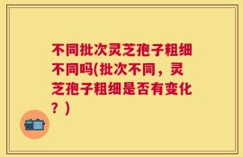 不同批次灵芝孢子粗细不同吗(批次不同，灵芝孢子粗细是否有变化？)
