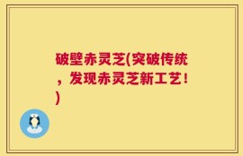 破壁赤灵芝(突破传统，发现赤灵芝新工艺！)