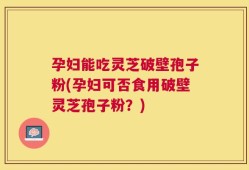 孕妇能吃灵芝破壁孢子粉(孕妇可否食用破壁灵芝孢子粉？)