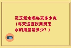 灵芝煮水喝每天多少克 (每天适宜饮用灵芝水的用量是多少？)