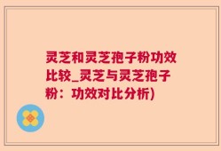 灵芝和灵芝孢子粉功效比较_灵芝与灵芝孢子粉：功效对比分析)