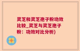 灵芝和灵芝孢子粉功效比较_灵芝与灵芝孢子粉：功效对比分析)