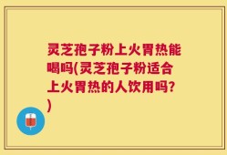 灵芝孢子粉上火胃热能喝吗(灵芝孢子粉适合上火胃热的人饮用吗？)