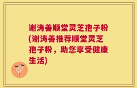 谢涛善顺堂灵芝孢子粉(谢涛善推荐顺堂灵芝孢子粉，助您享受健康生活)
