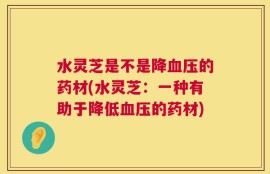 水灵芝是不是降血压的药材(水灵芝：一种有助于降低血压的药材)