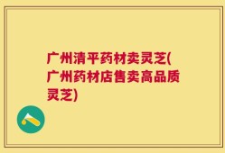 广州清平药材卖灵芝(广州药材店售卖高品质灵芝)