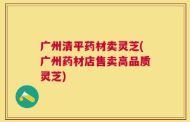 广州清平药材卖灵芝(广州药材店售卖高品质灵芝)