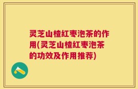 灵芝山楂红枣泡茶的作用(灵芝山楂红枣泡茶的功效及作用推荐)