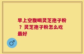 早上空腹喝灵芝孢子粉 ？灵芝孢子粉怎么吃最好