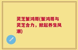 灵芝蟹鸿哥(蟹鸿哥与灵芝合力，掀起养生风潮)