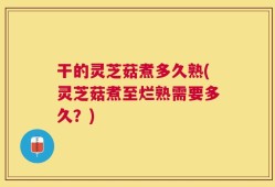 干的灵芝菇煮多久熟(灵芝菇煮至烂熟需要多久？)