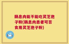 肠息肉能不能吃灵芝孢子粉(肠息肉患者可否食用灵芝孢子粉)