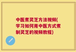 中医煮灵芝方法视频(学习如何用中医方式煮制灵芝的视频教程)