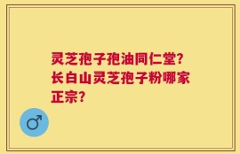 灵芝孢子孢油同仁堂？长白山灵芝孢子粉哪家正宗？