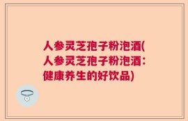 人参灵芝孢子粉泡酒(人参灵芝孢子粉泡酒：健康养生的好饮品)