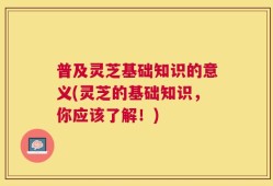 普及灵芝基础知识的意义(灵芝的基础知识，你应该了解！)