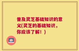 普及灵芝基础知识的意义(灵芝的基础知识，你应该了解！)