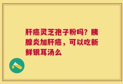 肝癌灵芝孢子粉吗？胰腺炎加肝癌，可以吃新鲜银耳汤么