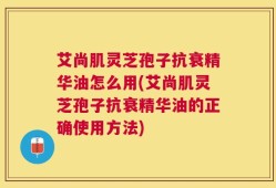 艾尚肌灵芝孢子抗衰精华油怎么用(艾尚肌灵芝孢子抗衰精华油的正确使用方法)