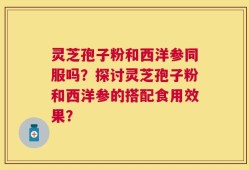 灵芝孢子粉和西洋参同服吗？探讨灵芝孢子粉和西洋参的搭配食用效果？