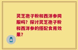 灵芝孢子粉和西洋参同服吗？探讨灵芝孢子粉和西洋参的搭配食用效果？