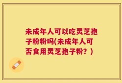 未成年人可以吃灵芝孢子粉粉吗(未成年人可否食用灵芝孢子粉？)