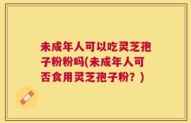 未成年人可以吃灵芝孢子粉粉吗(未成年人可否食用灵芝孢子粉？)
