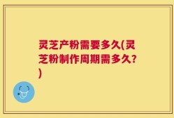 灵芝产粉需要多久(灵芝粉制作周期需多久？)