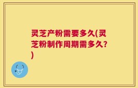 灵芝产粉需要多久(灵芝粉制作周期需多久？)