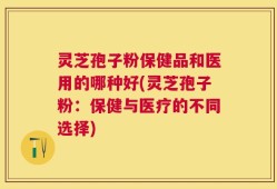 灵芝孢子粉保健品和医用的哪种好(灵芝孢子粉：保健与医疗的不同选择)