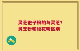 灵芝孢子粉的与灵芝？灵芝粉和松花粉区别