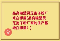 品高破壁灵芝孢子粉厂家在哪里(品高破壁灵芝孢子粉厂家的生产基地在哪里？)