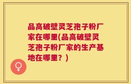 品高破壁灵芝孢子粉厂家在哪里(品高破壁灵芝孢子粉厂家的生产基地在哪里？)