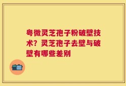 粤微灵芝孢子粉破壁技术？灵芝孢子去壁与破壁有哪些差别