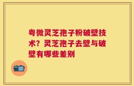 粤微灵芝孢子粉破壁技术？灵芝孢子去壁与破壁有哪些差别