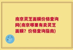 南京灵芝面膜价格查询网(南京哪里有卖灵芝面膜？价格查询指南)