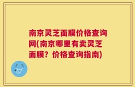 南京灵芝面膜价格查询网(南京哪里有卖灵芝面膜？价格查询指南)