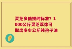 灵芝多糖提纯标准？1000公斤灵芝萃体可取出多少公斤纯孢子油