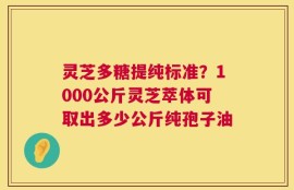 灵芝多糖提纯标准？1000公斤灵芝萃体可取出多少公斤纯孢子油