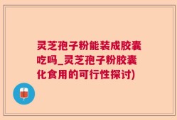 灵芝孢子粉能装成胶囊吃吗_灵芝孢子粉胶囊化食用的可行性探讨)