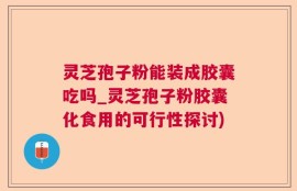 灵芝孢子粉能装成胶囊吃吗_灵芝孢子粉胶囊化食用的可行性探讨)